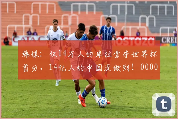 韩媒：仅14万人的库拉索夺世界杯首分，14亿人的中国没做到！0000644