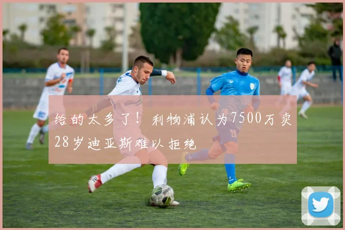 给的太多了！利物浦认为7500万卖28岁迪亚斯难以拒绝