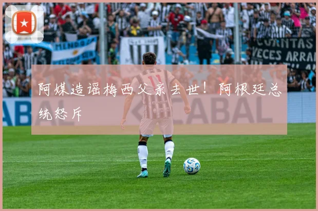 阿媒造谣梅西父亲去世！阿根廷总统怒斥